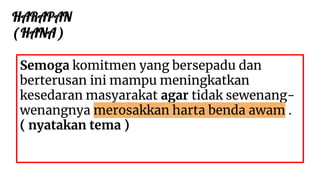 HARAPAN
( HANA )
Semoga komitmen yang bersepadu dan
berterusan ini mampu meningkatkan
kesedaran masyarakat agar tidak sewenang-
wenangnya merosakkan harta benda awam .
( nyatakan tema )
 