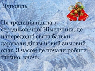 Відповідь
Ця традиція пішла з
середньовічної Німеччини, де
напередодні свята батьки
дарували дітям новий зимовий
одяг. З часом це почали робити
таємно, вночі.
 