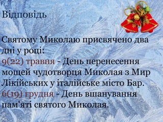 Відповідь
Святому Миколаю присвячено два
дні у році:
9(22) травня - День перенесення
мощей чудотворця Миколая з Мир
Лікійських у італійське місто Бар.
6(19) грудня - День вшанування
пам'яті святого Миколая.
 