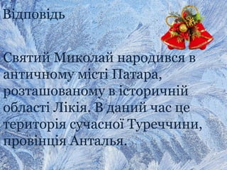 Відповідь
Святий Миколай народився в
античному місті Патара,
розташованому в історичній
області Лікія. В даний час це
територія сучасної Туреччини,
провінція Анталья.
 