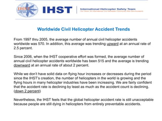 Worldwide Civil Helicopter Accident Trends
From 1997 thru 2005, the average number of annual civil helicopter accidents
worldwide was 570. In addition, this average was trending upward at an annual rate of
2.5 percent.
Since 2006, when the IHST cooperative effort was formed, the average number of
annual civil helicopter accidents worldwide has been 515 and the average is trending
downward at an annual rate of about 2 percent.
While we don’t have solid data on flying hour increases or decreases during the period
since the IHST’s creation, the number of helicopters in the world is growing and the
flying hours in many helicopter industries have been increasing. We are fairly confident
that the accident rate is declining by least as much as the accident count is declining.
(down 2 percent)
Nevertheless, the IHST feels that the global helicopter accident rate is still unacceptable
because people are still dying in helicopters from entirely preventable accidents.

 