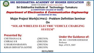 SRI SIDDHARTHA ACADEMY OF HIGHER EDUCATION
(DEEMED TO BE UNIVERSITY, Accredited A+ Grade by NAAC)
Sri Siddhartha Institute of Technology- Tumakuru
(A CONSTITUENT COLLEGE OF SSAHE)
Department of Electronics & Communication Engineering
(ACCREDITED BY NBA)
Major Project Work(EC7PW1) - Problem Definition Seminar
On
“SOLAR WIRELESS ELECTRIC VEHICLE CHARGING
SYSTEM”
Presented By:
CHETHANA G K (20EC019)
CHIRAG S R (20EC020)
G SHARANABASAVA (20EC024)
KIRAN SHIVAYYA GOTHE (20EC039)
Under the Guidance of:
DR. M.C. CHANDRASHEKHAR
Professor
Dept. of ECE, SSIT
22/11/2023
 