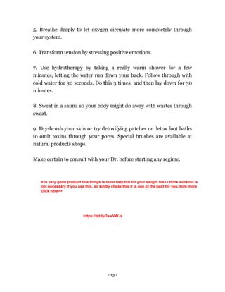 - 13 -
5. Breathe deeply to let oxygen circulate more completely through
your system.
6. Transform tension by stressing positive emotions.
7. Use hydrotherapy by taking a really warm shower for a few
minutes, letting the water run down your back. Follow through with
cold water for 30 seconds. Do this 3 times, and then lay down for 30
minutes.
8. Sweat in a sauna so your body might do away with wastes through
sweat.
9. Dry-brush your skin or try detoxifying patches or detox foot baths
to omit toxins through your pores. Special brushes are available at
natural products shops.
Make certain to consult with your Dr. before starting any regime.
It is very good product.this things is most help full for your weight loss.i think workout is
not necessary if you use this. so kindly cheak this it is one of the best for you.from more
click here>>
https://bit.ly/3swVWJs
 