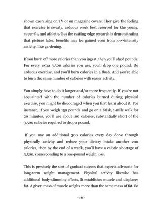 - 16 -
shown exercising on TV or on magazine covers. They give the feeling
that exercise is sweaty, arduous work best reserved for the young,
super-fit, and athletic. But the cutting-edge research is demonstrating
that picture false: benefits may be gained even from low-intensity
activity, like gardening.
If you burn off more calories than you ingest, then you'll shed pounds.
For every extra 3,500 calories you use, you'll drop one pound. Do
arduous exercise, and you'll burn calories in a flush. And you're able
to burn the same number of calories with easier activity:
You simply have to do it longer and/or more frequently. If you're not
acquainted with the number of calories burned during physical
exercise, you might be discouraged when you first learn about it. For
instance, if you weigh 150 pounds and go on a brisk, 1-mile walk for
20 minutes, you'll use about 100 calories, substantially short of the
3,500 calories required to drop a pound.
If you use an additional 300 calories every day done through
physically activity and reduce your dietary intake another 200
calories, then by the end of a week, you'll have a calorie shortage of
3,500, corresponding to a one-pound weight loss.
This is precisely the sort of gradual success that experts advocate for
long-term weight management. Physical activity likewise has
additional body-slimming effects. It establishes muscle and displaces
fat. A given mass of muscle weighs more than the same mass of fat. So
 