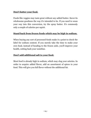 - 24 -
Don't butter your food.
Foods like veggies may taste great without any added butter. Savor its
wholesome goodness the way it's intended to be. If you need to wean
your way into this conversion, try the spray butter. It's commonly
only a couple of calories per squirt.
Stand back from frozen foods which may be high in sodium.
When buying any sort of processed foods make it a point to check the
label for sodium content. If you merely take the time to make your
own food, instead of heading to the frozen aisle, you'll improve your
health, cutting back your waistline.
Don't add additional salt to your food.
Most food is already high in sodium, which may clog your arteries. In
order to acquire added flavor, add an assortment of spices to your
food. This will give you full flavor without the additional fat.
 