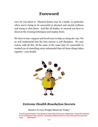 - 4 -
Foreword
Let’s be real about it. Physical fitness may be a battle, in particular
when you’re trying to be successful at physical and mental wellness
and trying to slim down. And like all battles, to succeed you have to
discover the winning techniques and employ them.
We have to have support and loved ones to help us along the way. We
as well understand that the best success is self discipline. We may
concur with all this, all the same at the same time it's reasonable to
remind you of something more substantial than all those things taken
together - your health.
Extreme Health Resolution Secrets
Resolve To Lose Weight Massively Today!
.
it is very good product. this things is most help ful for your weight loss. i think the workout
is not necessary if you use this . so kindly cheakout this it is one of the best for you.from
more click here>>
 
