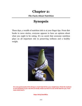 - 8 -
Chapter 2:
The Facts About Nutrition
Synopsis
These days, a wealth of nutrition info is at your finger tips. From diet
books to news stories, everyone appears to have an opinion about
what you ought to be eating. It's no secret that awesome nutrition
plays an all important role in preserving wellness and a healthy
weight.
It is very good product.this things is most help full for your weight loss.i think the workout
is not necessary if you use this.so kindly cheak out this it is one of the best for you. from
more click here>>
https://bit.ly/3swVWJs
 