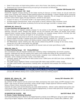  Owned 14 data vendors and digital tracking platforms used to inform Product, Sales, Branding and Media decisions.
 Owned stand-up of Comscore website tracking and reporting for all Autotrader and KBB websites.
SEARS HOLDING CORP., Chicago, IL September 2009–December 2010
Marketing Director, Ecommerce B2C Retail
Directed B2C integrated campaign planning and Site Catalyst reporting for Sears.com to increase revenue per visit and overall store
revenue across 18 business units. Directed 50 digital marketing programs that drove $443.4M+ in revenue. Managed $38.7.M promotional
budget. Designed fully integrated campaigns, digital &in-store showcases, sweepstakes, POS, and managed two digital agencies for the
Ecommerce vertical. Owned tagging, URL page maintenance, and level one web support.
 Increased YoY sales by +7% and achieved $53.9M in new digital marketing revenue throughout tenure.
 Set digital campaign policies/processes. Served as key member on Security, Attribution, Brand, Procurement boards.
 Onboarded $850K in new net revenue by delivering the first real time, auto-trigger email effort in company history.
EARTHLINK, INC., Atlanta, GA October 2003 –September 2009
Sr. Product Marketing Lead High-Speed B2C ISP
Directed a robust array of integrated marketing campaigns for new products to drive $344.7M+ in annual high-speed and home
networking subscription revenue. Managed three agencies and one cross functional team. Defined and executed pricing analysis,
integrated product marketing strategy, developed branding, co-branding, and messaging campaign elements. Continually grew sales
revenue. Owned Site Catalyst reporting and insights for UX, and optimization of conversion.
 Exceeded High-Speed sales forecast by 6% for DSL product portfolio deploying TV, Outdoor Direct mail, Emails.
 Delivered targeted Email offers to upgrade dial-up base to high-speed products. Converted 21%; <12months vs. forecast of 10%.
 Designed branding co-branding programs with leading companies including AARP, Apple, Sprint, Dell, and others.
 Built Affiliate/Partner Channel marketing plans, offers and sales collateral driving $281.9M an average net new revenue annually,
growing from 41% to 58% of total revenues from 2003-2006.
 Created first 210 DMA's analyses of High Speed BDI & CDI improved media and market spend efficiency by 28%.
NOKIA, INC., Dallas, TX March 1999–July 2003
Sr. Channel Marketing Manager B2C Wireless/OEM/Retail
Led a cross-functional sales and integrated marketing team in delivering strategic marketing/media and consumer acquisition
campaigns. Collaborated with sales and marketing senior leaders to drive strategy while holding full P&L responsibility for $18M
advertising budget. Designed marketing rollouts for product launches, messaging, in-store marketing efforts, online campaign
deliverables. Carriers included Sprint, Qwest Tracfone, Cricket, Nextel, Alltel.
 Consistently captured +60% market share for Nokia products across 7 CDMA Carriers with 4,300 Carrier Stores, and Walmart, Best
Buy and Target locations.
 Grew CDMA category/ Brightpoint Channel to second largest LOB at Nokia valued at $373M in revenue annually.
 Led CDMA product launches, trade promotions, marketing events, and supported brand campaigns that continually boosted
revenue.
 Recipient of the President’s Club Award for three consecutive years (2000 – 2003).
 Led co-brand activation on Sugar Bowl, Brickyard 400, March Madness, Kentucky Derby, Winter Olympics.
 Delivered Nokia's first promotional "tool kit" comprised of 32 "Idea Connection" offerings of co-branded, turnkey POS, radio &
print plus offer fulfillment allowing Carriers to quickly implement robust local marketing programs.
EQUIFAX, INC., Atlanta, GA B2C January 2011–December 2011
Sr. Director Marketing -Consultant
Key contributor for B2C acquisition and new product launch efforts encompassing email, search, display, and DRTV campaigns to drive
$329M in sales. Sourced and secured sponsorships, oversaw a $32.8M budget, managed digital and traditional marketing initiatives.
Oversaw all Braves & Falcons Sponsorship promotions/ media.
Conducted new agency search and full onboarding plus owned related benchmarks. Authored creative collateral brand position, voice
of the customer surveys. Launched Audience Science behavioral tagging/tracking to improve media spend by 6%. Provided product
marketing for 3 new products via 2 new national campaigns.
US BANCORP INC-ELAVON B2B April 2017–March 2018
Sr. Director, Product Marketing Consultant
Led Product Marketing launch efforts for new Digital Payments products across SMB space. Led go to market campaign
and pricing for Agent, Integrator, Direct Sales and Customer Account Manager teams. Created offers, fulfillment, sales
CONSULTING WORK-Finance & Digital Payment Space
 