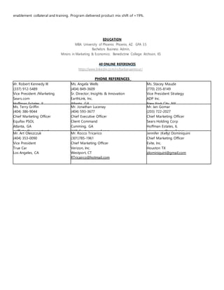 enablement collateral and training. Program delivered product mix shift of +19%.
EDUCATION
MBA: University of Phoenix: Phoenix, AZ. GPA 3.5
Bachelors Business Admin,
Minors in Marketing & Economics: Benedictine College: Atchison, KS
40 ONLINE REFERENCES
https://www.linkedin.com/in/barbaraarmour/
PHONE REFERENCES
Mr. Robert Kennedy III
(337) 912-5489
Vice President /Marketing
Sears.com
Hoffman Estates, IL
Ms. Angela Wells
(404) 849-3609
Sr. Director; Insights & Innovation
EarthLink, Inc.
Atlanta, GA
Ms. Stacey Maude
(770) 235-8149
Vice President Strategy
ADP Inc.
New York City, NY
Ms. Terry Griffin
(404) 386-9044
Chief Marketing Officer
Equifax PSOL
Atlanta, GA
griffintm@comcast.net
Mr. Jonathan Lucenay
(404) 593-3677
Chief Executive Officer
Client Command
Cumming, GA
jhl@clinetcommand.com
Mr. Ian Gomar
(203) 722-2027
Chief Marketing Officer
Sears Holding Corp
Hoffman Estates, IL
riangomar@gmail.com
Mr. Art Oleszczuk
(404) 353-0090
Vice President
True Car
Los Angeles, CA
Mr. Rocco Tricarico
(301)785-1961
Chief Marketing Officer
Verizon, Inc.
Westport, CT
RTricairco@hotmail.com
Jennifer (Kelly) Dominiquini
Chief Marketing Officer
Evite, Inc.
Houston TX
jdominiquini@gmail.com
 
