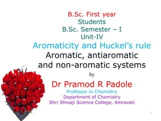 1
B.Sc. First year
Students
B.Sc. Semester – I
Unit-IV
Aromaticity and Huckel’s rule
Aromatic, antiaromatic
and non-aromatic systems
by
Dr Pramod R Padole
Professor in Chemistry
Department of Chemistry
Shri Shivaji Science College, Amravati
 