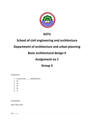 1 | P a g e
ASTU
School of civil engineering and architecture
Department of architecture and urban planning
Basic architectural design II
Assignment no 1
Group 3
Prepared by:
1. Esmael musa…………UGE/18776/11
2. M
3. M
4. M
5. M
6. m
Submitted to:
Date: 2021.16.03
 