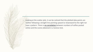 – Looking at the scatter plot, it can be noticed that the plotted data points are
neither following a straight line pointing upward or downward to the right nor
have a pattern. There is no correlation between numbers of selfies posted
online and the scores obtained in a Science test.
 