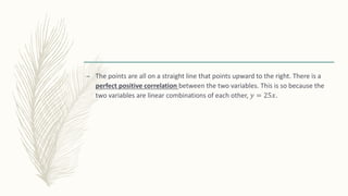 – The points are all on a straight line that points upward to the right. There is a
perfect positive correlation between the two variables. This is so because the
two variables are linear combinations of each other, 𝑦 = 25𝑥.
 