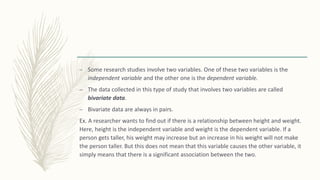 – Some research studies involve two variables. One of these two variables is the
independent variable and the other one is the dependent variable.
– The data collected in this type of study that involves two variables are called
bivariate data.
– Bivariate data are always in pairs.
Ex. A researcher wants to find out if there is a relationship between height and weight.
Here, height is the independent variable and weight is the dependent variable. If a
person gets taller, his weight may increase but an increase in his weight will not make
the person taller. But this does not mean that this variable causes the other variable, it
simply means that there is a significant association between the two.
 