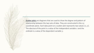 – Scatter plots are diagrams that are used to show the degree and pattern of
relationship between the two sets of data. They are constructed in the 𝑥𝑦
coordinate plane. Each data point on a scatter plot represents two values 𝑥, 𝑦 .
The abscissa of the point is a value of the independent variable 𝑥 and the
ordinate is a value of the dependent variable 𝑦.
 