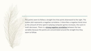 – The points seem to follow a straight line that points downward to the right. The
scatter plot represents a negative correlation. It describes a negative trend since
as the amount of time spent in playing computer games increases, the score in
math decreases. There is a strong negative correlation between the two
variables because the points are concentrated around the straight line they
seem to follow.
 