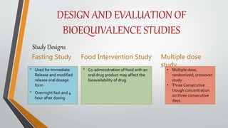 DESIGN AND EVALUATION OF
BIOEQUIVALENCE STUDIES
Fasting Study
• Used for Immediate
Release and modified
release oral dosage
form
• Overnight fast and 4
hour after dosing
Food Intervention Study
• Co-administration of food with an
oral drug product may affect the
bioavailability of drug
Multiple dose
study
• Multiple dose,
randomized, crossover
study
• Three Consecutive
trough concentration
on three consecutive
days.
Study Designs
 