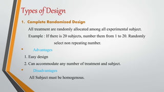 Types of Design
1. Complete Randomized Design
All treatment are randomly allocated among all experimental subject.
Example : If there is 20 subjects, number them from 1 to 20. Randomly
select non repeating number.
• Advantages
1. Easy design
2. Can accommodate any number of treatment and subject.
• Disadvantages
All Subject must be homogenous.
 