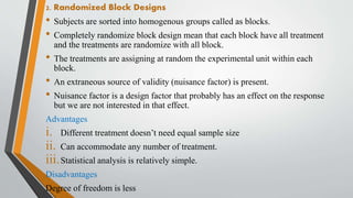 2. Randomized Block Designs
• Subjects are sorted into homogenous groups called as blocks.
• Completely randomize block design mean that each block have all treatment
and the treatments are randomize with all block.
• The treatments are assigning at random the experimental unit within each
block.
• An extraneous source of validity (nuisance factor) is present.
• Nuisance factor is a design factor that probably has an effect on the response
but we are not interested in that effect.
Advantages
i. Different treatment doesn’t need equal sample size
ii. Can accommodate any number of treatment.
iii.Statistical analysis is relatively simple.
Disadvantages
Degree of freedom is less
 