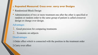 3. Repeated Measured, Cross over, carry over Designs
• Randomized Block Design
• Administration of two or more treatment one after the other is specified or
random or random order to the same group of patient is called crossover
design or change over design.
Advantages
1. Good precision for comparing treatments
2. Economic on subjects
Disadvantages
1.Order effect which is connected with the position in the treatment order
2.Carry over effect
 