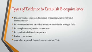 Types of Evidence to Establish Bioequivalence
• Bioequivalence in descending order of accuracy, sensitivity and
reproducibility.
• In vivo measurement of active moiety or moieties in biologic fluid
• In vivo pharmacodynamic comparison
• In vivo limited clinical comparison
• Invitro comparison
• Any other approach deemed appropriate by FDA.
 