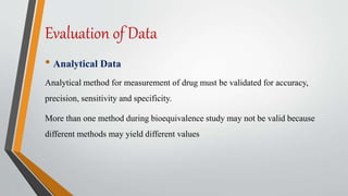 Evaluation of Data
• Analytical Data
Analytical method for measurement of drug must be validated for accuracy,
precision, sensitivity and specificity.
More than one method during bioequivalence study may not be valid because
different methods may yield different values
 