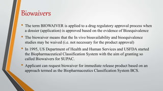 Biowaivers
• The term BIOWAIVER is applied to a drug regulatory approval process when
a dossier (application) is approved based on the evidence of Bioequivalence
• The biowaiver means that the In vivo bioavailability and bioequivalence
studies may be waived (i.e. not necessary for the product approval)
• In 1995, US Department of Health and Human Services and USFDA started
the Biopharmaceutical Classification System with the aim of granting so
called Biowaivers for SUPAC.
• Applicant can request biowaiver for immediate release product based on an
approach termed as the Biopharmaceutics Classification System BCS.
 
