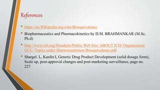 References
• https://en.Wikipedia.org/wiki/Bioequivalence
• Biopharmaceutics and Pharmacokinetics by D.M. BRAHMANKAR (M.Sc,
Ph.d)
• http://www.ich.org/fileadmin/Public Web Site/ ABOUT ICH/ Organization/
GCC/ Topics under Harmonizationon Bioequivalence.pdf
• Shargel. L, Kanfer.I, Generic Drug Product Development (solid dosage form),
Scale up, post-approval changes and post-marketing surveillance, page no.
227
 