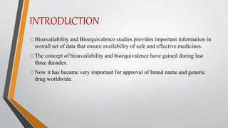 INTRODUCTION
oBioavailability and Bioequivalence studies provides important information in
overall set of data that ensure availability of safe and effective medicines.
oThe concept of bioavailability and bioequivalence have gained during last
three decades.
oNow it has became very important for approval of brand name and generic
drug worldwide.
 