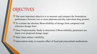 OBJECTIVES
The most important objective is to measure and compare the formulation
performance between two or more pharmaceutically equivalent drug product.
To evaluate the absolute Bioavailability of dosage form compared with
reference dosage form.
Dose Proportionality Study to determine if Bioavailability parameters are
linear over proposed dosage range.
Intra/ Inter subject variability.
Intervention study to examine effect of food and concomitant medications.
 