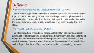 Definition
By United States Food and Drug Administration (USFDA) :
The absence of significant difference in the rate and extent to which the active
ingredient or active moiety in pharmaceutical equivalents or pharmaceutical
alternatives becomes available at the site of drug action when administered at
the same molar dose under similar conditions in an appropriately designed
study.
By World Health Organization (WHO) :
Two pharmaceutical products are bioequivalent if they are pharmaceutically
equivalent or pharmaceutical alternatives and their bioavailabilities in terms of
rate (Cmax and tmax) and extent of absorption (area under the curve), after
administration of the same molar dose under the same conditions are similar to
such a degree that there effects can be expected to be essentially the same.
 