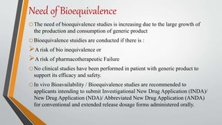 Need of Bioequivalence
oThe need of bioequivalence studies is increasing due to the large growth of
the production and consumption of generic product
oBioequivalence stuidies are conducted if there is :
A risk of bio inequivalence or
A risk of pharmacotherapeutic Failure
oNo clinical studies have been performed in patient with generic product to
support its efficacy and safety.
oIn vivo Bioavailability / Bioequivalence studies are recommended to
applicants intending to submit Investigational New Drug Application (INDA)/
New Drug Application (NDA)/ Abbreviated New Drug Application (ANDA)
for conventional and extended release dosage forms administered orally.
 
