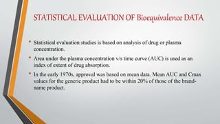 STATISTICAL EVALUATION OF Bioequivalence DATA
• Statistical evaluation studies is based on analysis of drug or plasma
concentration.
• Area under the plasma concentration v/s time curve (AUC) is used as an
index of extent of drug absorption.
• In the early 1970s, approval was based on mean data. Mean AUC and Cmax
values for the generic product had to be within 20% of those of the brand-
name product.
 