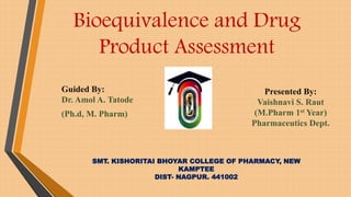 Bioequivalence and Drug
Product Assessment
Guided By:
Dr. Amol A. Tatode
(Ph.d, M. Pharm)
SMT. KISHORITAI BHOYAR COLLEGE OF PHARMACY, NEW
KAMPTEE
DIST- NAGPUR. 441002
Presented By:
Vaishnavi S. Raut
(M.Pharm 1st Year)
Pharmaceutics Dept.
 