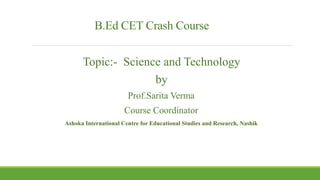 B.Ed CET Crash Course
Topic:- Science and Technology
by
Prof.Sarita Verma
Course Coordinator
Ashoka International Centre for Educational Studies and Research, Nashik
 