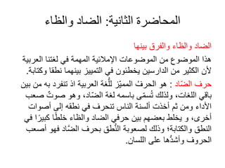 ‫الثانية‬ ‫المحاضرة‬
:
‫والظاء‬ ‫الضاد‬
‫بينها‬ ‫والفرق‬ ‫والظا‬ ‫الضاد‬
‫العرب‬ ‫لغتنا‬ ‫في‬ ‫المهمة‬ ‫اإلمالئية‬ ‫الموضوعات‬ ‫من‬ ‫الموضوع‬ ‫هذا‬
‫ية‬
‫نطق‬ ‫بينهما‬ ‫التمييز‬ ‫في‬ ‫يخطئون‬ ‫الدارسين‬ ‫من‬ ‫الكثير‬ ‫ألن‬
‫وكتابة‬ ‫ا‬
.
‫اد‬ّ‫ض‬‫ال‬ ‫حرف‬
:
‫تنفر‬ ‫اذ‬ ‫العربية‬ ‫غة‬ُّ‫لل‬ ‫ّز‬‫ي‬‫المم‬ ُ‫الحرف‬ ‫هو‬
‫بين‬ ‫من‬ ‫به‬ ‫د‬
‫صوت‬ ‫وهو‬ ،‫اد‬ّ‫ض‬‫ال‬ ‫لغة‬ ‫باسمه‬ ‫ى‬ّ‫م‬‫س‬ُ‫ت‬ ‫ولذلك‬ ،‫اللغات‬ ‫باقي‬
‫صعب‬
‫صوات‬ ‫إلى‬ ‫نطقه‬ ‫في‬ ‫تنحرف‬ ‫الناس‬ ‫لسنة‬ ‫خذت‬ ‫ثم‬ ‫ومن‬ ‫األدا‬
‫كبي‬ ‫ا‬ً‫ط‬‫خل‬ ‫والظا‬ ‫الضاد‬ ‫حرفي‬ ‫بين‬ ‫بعضهم‬ ‫يخلط‬ ‫و‬ ،‫خرى‬
‫في‬ ‫ا‬ً‫ر‬
‫ف‬ ‫اد‬َّ‫ض‬‫ال‬ ‫بحرف‬ ‫طق‬ُّ‫ن‬‫ال‬ ‫لصعوبة‬ ‫وذلك‬ ‫والكتابة؛‬ ‫النطق‬
‫صعب‬ ‫هو‬
‫اللسان‬ ‫على‬ ‫ها‬ُّ‫د‬‫ش‬ ‫و‬ ‫الحروف‬
.
 