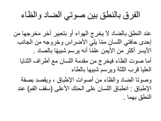 ‫والظاء‬ ‫الضاد‬ ‫صوتي‬ ‫بين‬ ‫بالنطق‬ ‫الفرق‬
‫مخرجه‬ ‫آخر‬ ‫بتعبير‬ ‫و‬ ‫الهوا‬ ‫يخرج‬ ‫ال‬ ‫بالضاد‬ ‫النطق‬ ‫عند‬
‫من‬ ‫ا‬
‫الجانب‬ ‫من‬ ‫وخروجه‬ ‫األضراس‬ ‫يلي‬ ‫ا‬ّ‫م‬‫م‬ ‫اللسان‬ ‫حافتي‬ ‫إحدى‬
‫بالصاد‬ ‫ا‬ً‫ه‬‫شبي‬ ‫يرسم‬ ‫نه‬ ‫ا‬ً‫م‬‫عل‬ ‫األيمن‬ ‫من‬ ‫كثر‬ ‫األيسر‬
.
‫الثنايا‬ ‫طراف‬ ‫مع‬ ‫اللسان‬ ‫مقدمة‬ ‫من‬ ‫فيخرج‬ ‫الظا‬ ‫صوت‬ ‫ما‬
‫بالطا‬ ‫شبيها‬ ‫ويرسم‬ ‫اللثة‬ ‫قرب‬ ‫العليا‬
‫بصف‬ ‫ويقصد‬ ، ‫اإلطباق‬ ‫صوات‬ ‫من‬ ‫والظا‬ ‫الضاد‬ ‫وصوتا‬
‫ة‬
‫اإلطباق‬
:
‫األعلى‬ ‫الحنك‬ ‫على‬ ‫اللسان‬ ‫انطباق‬
(
‫الفم‬ ‫سقف‬
)
‫عند‬
‫بهما‬ ‫النطق‬
.
 