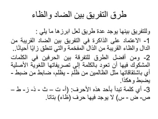 ‫والظاء‬ ‫الضاد‬ ‫بين‬ ‫التفريق‬ ‫طرق‬
‫وللتفريق‬
‫بينها‬
‫يوجد‬
‫عدة‬
‫طريق‬
‫لعل‬
‫ابرزها‬
‫ما‬
‫يلي‬
:
1
-
‫االعتماد‬
‫على‬
‫الذاكرة‬
‫في‬
‫التفريق‬
‫بين‬
‫الضاد‬
‫القري‬
‫بة‬
‫من‬
‫الدال‬
‫والظا‬
‫القريبة‬
‫من‬
‫الذال‬
‫المفخمة‬
‫والتي‬
‫تنطق‬
‫ا‬ً‫ي‬‫زا‬
‫ا‬ً‫ن‬‫حيا‬
..
2
-
‫ومن‬
‫فضل‬
‫الطرق‬
‫للتفرقة‬
‫بين‬
‫الحرفين‬
‫في‬
‫الكلم‬
‫ات‬
‫المشكوك‬
‫فيها‬
‫ن‬
‫تعود‬
‫بالكلمة‬
‫إلى‬
‫تصريفاتها‬
‫اللغوي‬
‫ة‬
‫األصلية‬
‫ي‬
‫باشتقاقاتها‬
‫مثل‬
‫الظالمين‬
‫من‬
َ‫م‬َ‫ل‬َ‫ظ‬
-
،‫يظلم‬
‫ضابط‬
‫من‬
‫ضبط‬
-
‫يضبط‬
‫وهكذا‬
.
3
-
‫ي‬
‫كلمة‬
‫تبد‬
‫بأحد‬
‫هذه‬
‫األحرف‬
:
(
-
‫ت‬
–
‫ث‬
-
‫ذ‬
-
‫ز‬
-
‫ط‬
–
‫ص‬
-
‫ض‬
-
‫س‬
)
‫ال‬
‫يوجد‬
‫فيها‬
‫حرف‬
(
‫ظا‬
)
‫بتاتا‬
.
 