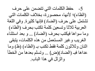 5
-
‫حرف‬ ‫على‬ ‫تتضمن‬ ‫التي‬ ‫الكلمات‬ ‫حفظ‬
(
‫الظاء‬
)
‫التي‬ ‫الكلمات‬ ‫بخالف‬ ،‫محصورة‬ ،‫ألنها‬ ‫؛‬
‫حرف‬ ‫على‬ ‫تشتمل‬
(
‫الضاد‬
)
‫كثيرة‬ ‫فإنها‬
.
‫وفي‬
‫اللغة‬
‫بحرف‬ ‫تكتب‬ ‫كلمة‬ ‫وتسعين‬ ‫ثالثا‬ ‫العربية‬
(
‫الظاء‬
)
‫بحرف‬ ‫فيكتب‬ ‫سواها‬ ‫وما‬
(
‫الضاد‬
)
…
‫است‬ ‫بعد‬ ‫و‬
‫ثناء‬
‫يتب‬ ،‫الكلمات‬ ‫هذه‬ ‫من‬ ‫المستعمل‬ ‫وغير‬ ‫الغريب‬
‫قى‬
‫بـ‬ ‫تكنب‬ ‫فقط‬ ‫كلمة‬ ‫وثالثون‬ ‫اثنان‬
(
‫الظاء‬
( )
‫ظ‬
)
‫وما‬
‫فبـ‬ ‫عداها‬
(
‫الضاد‬
()
‫ض‬
)
…
‫الخط‬ ‫من‬ ‫بعدها‬ ‫وتسلم‬
‫أ‬
‫الباب‬ ‫هذا‬ ‫في‬ ‫والزلل‬
.
 
