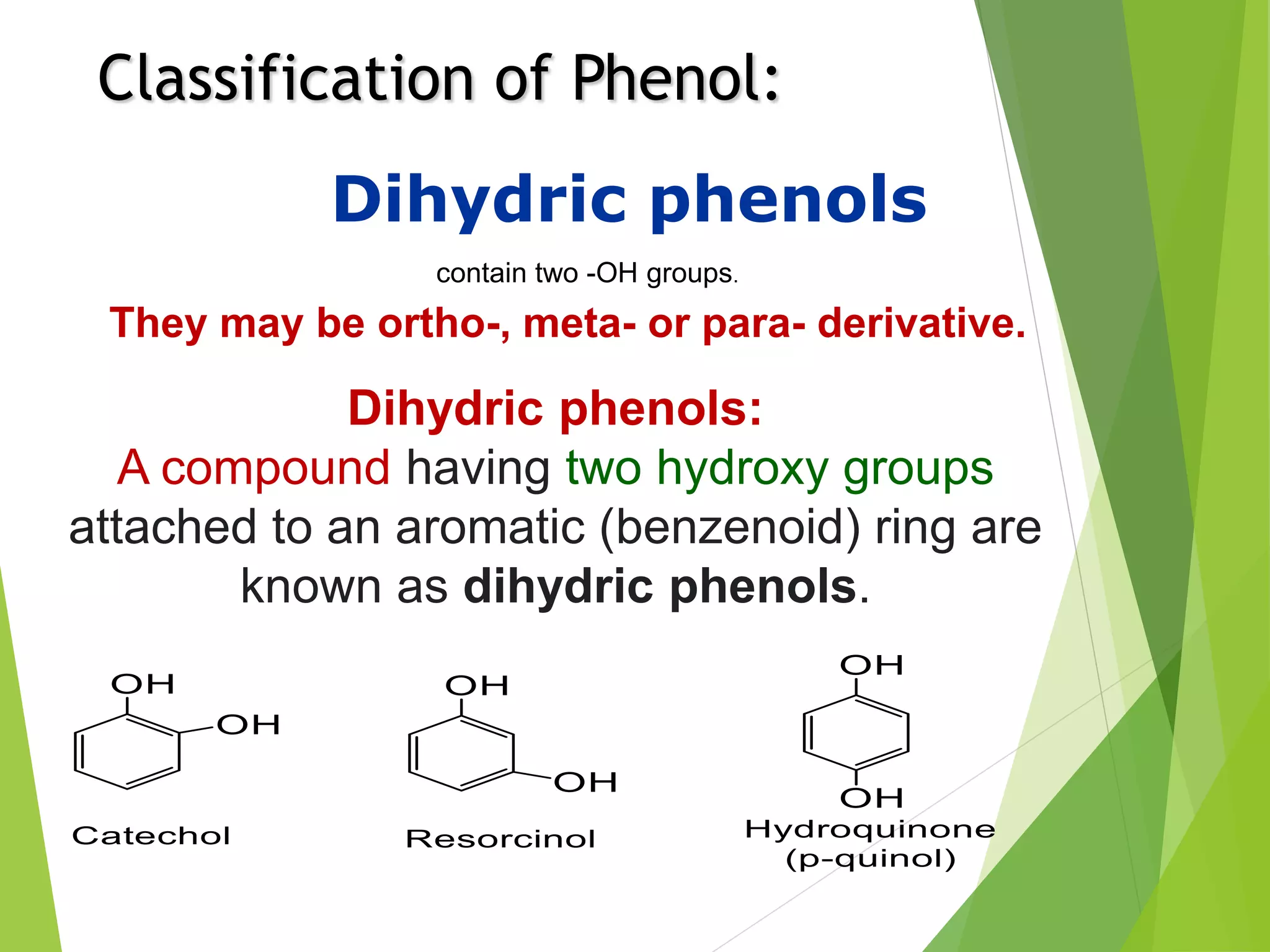 Classification of Phenol:
Dihydric phenols
contain two -OH groups.
They may be ortho-, meta- or para- derivative.
Dihydric phenols:
A compound having two hydroxy groups
attached to an aromatic (benzenoid) ring are
known as dihydric phenols.
 