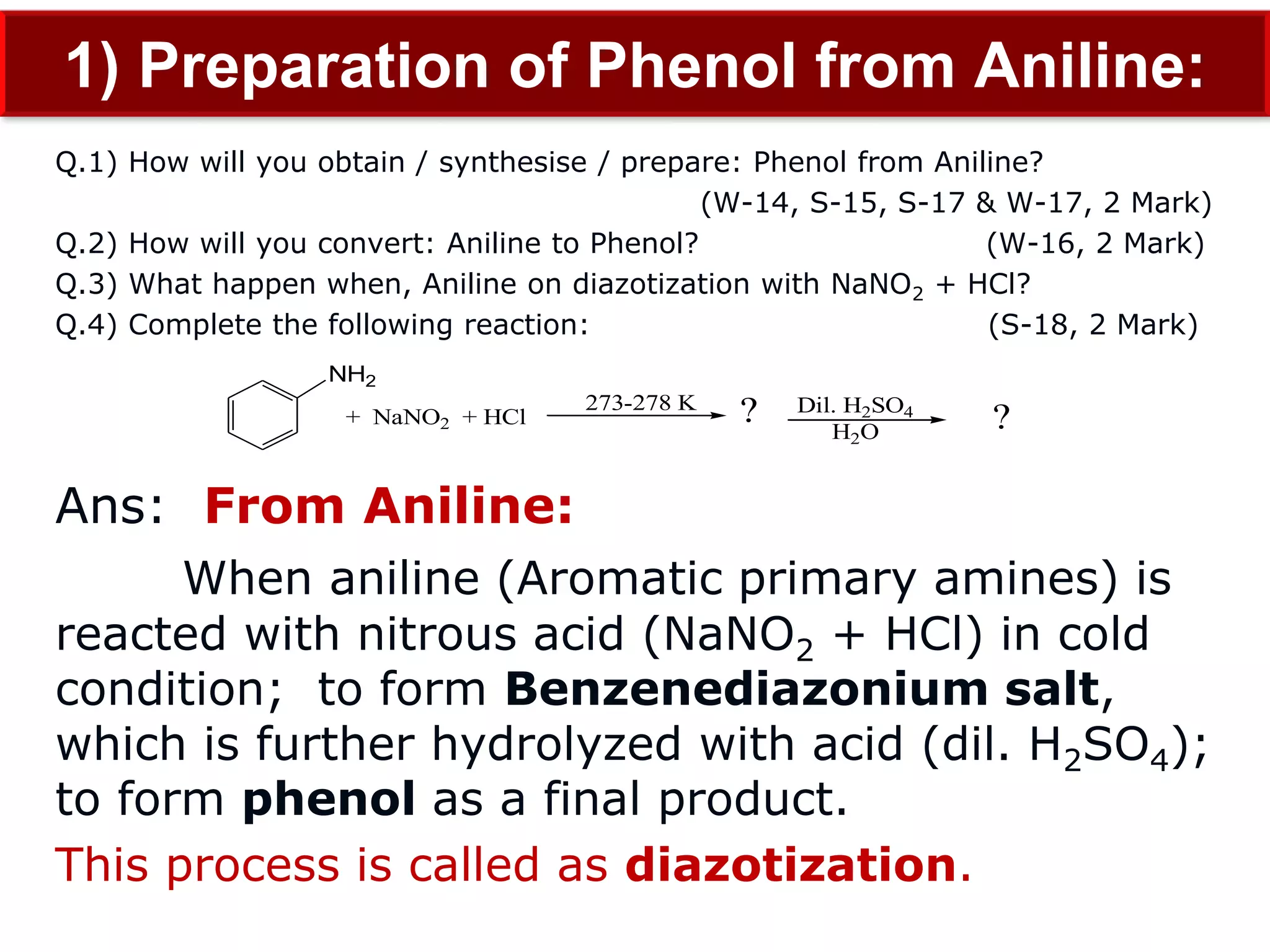 1) Preparation of Phenol from Aniline:
Q.1) How will you obtain / synthesise / prepare: Phenol from Aniline?
(W-14, S-15, S-17 & W-17, 2 Mark)
Q.2) How will you convert: Aniline to Phenol? (W-16, 2 Mark)
Q.3) What happen when, Aniline on diazotization with NaNO2 + HCl?
Q.4) Complete the following reaction: (S-18, 2 Mark)
Ans: From Aniline:
When aniline (Aromatic primary amines) is
reacted with nitrous acid (NaNO2 + HCl) in cold
condition; to form Benzenediazonium salt,
which is further hydrolyzed with acid (dil. H2SO4);
to form phenol as a final product.
This process is called as diazotization.
NH2
+ NaNO2 + HCl
273-278 K Dil. H2SO4
H2O
? ?
 