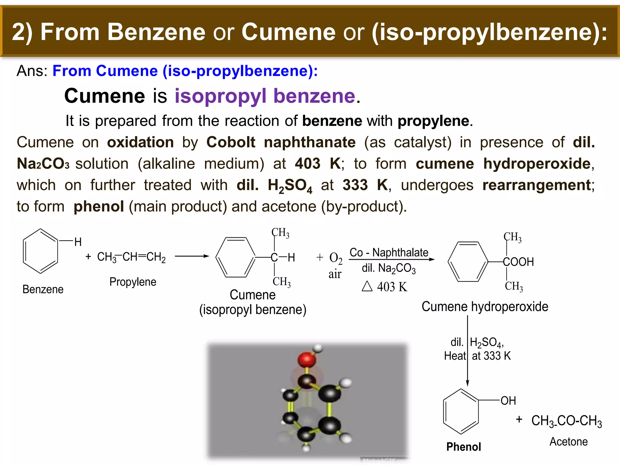 2) From Benzene or Cumene or (iso-propylbenzene):
Ans: From Cumene (iso-propylbenzene):
Cumene is isopropyl benzene.
It is prepared from the reaction of benzene with propylene.
Cumene on oxidation by Cobolt naphthanate (as catalyst) in presence of dil.
Na2CO3 solution (alkaline medium) at 403 K; to form cumene hydroperoxide,
which on further treated with dil. H2SO4 at 333 K, undergoes rearrangement;
to form phenol (main product) and acetone (by-product).
C H
CH3
CH3-CO-CH3
OH
+ O2
air
Co - Naphthalate
Cumene
(isopropyl benzene) Cumene hydroperoxide
dil. H2SO4,
Heat at 333 K
H
+ CH3 CH CH2
Benzene
Propylene
CH3
dil. Na2CO3
COOH
CH3
CH3
403 K
+
Phenol Acetone
 