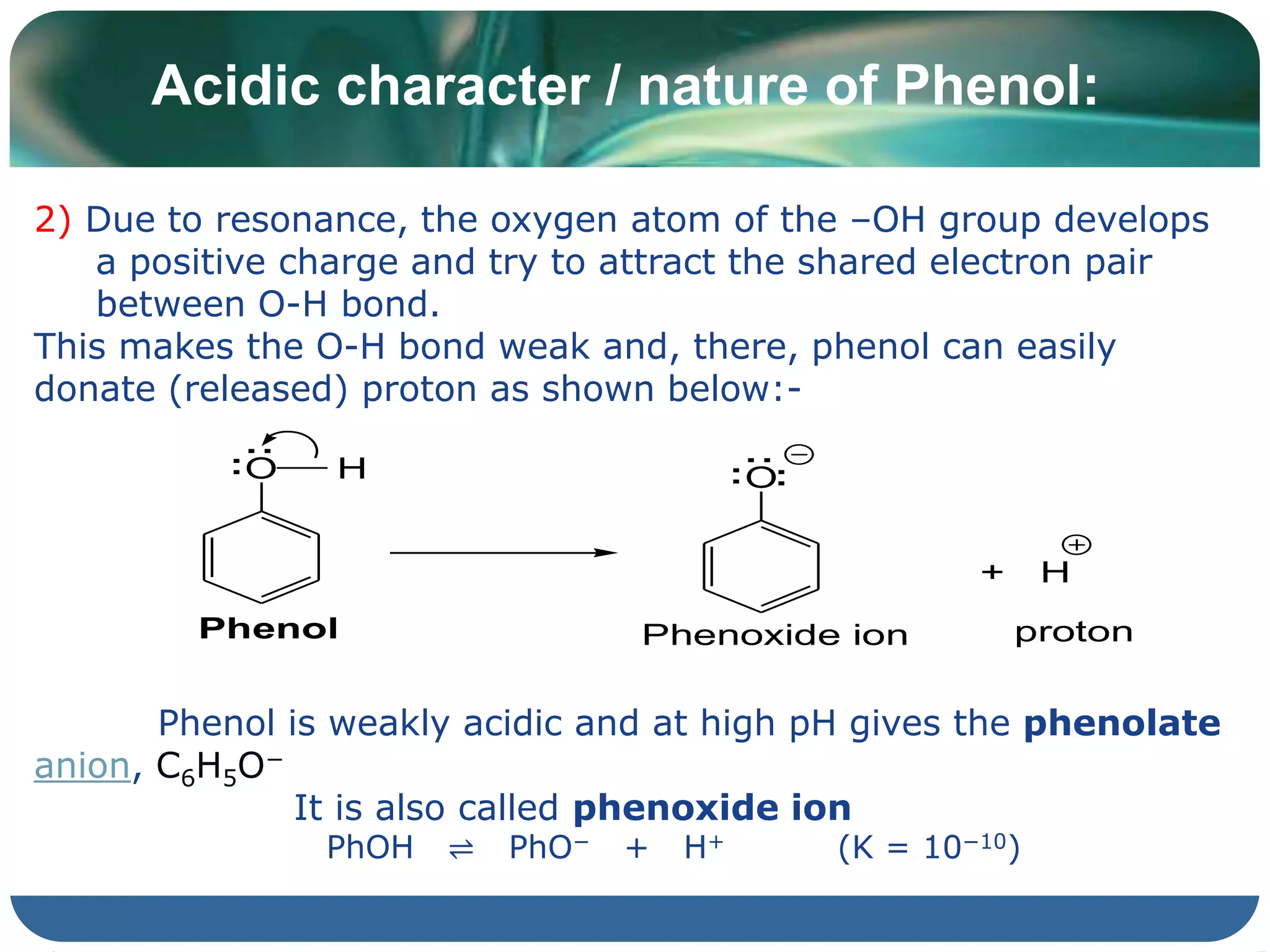 Acidic character / nature of Phenol:
2) Due to resonance, the oxygen atom of the –OH group develops
a positive charge and try to attract the shared electron pair
between O-H bond.
This makes the O-H bond weak and, there, phenol can easily
donate (released) proton as shown below:-
Phenol is weakly acidic and at high pH gives the phenolate
anion, C6H5O−
It is also called phenoxide ion
PhOH ⇌ PhO− + H+ (K = 10−10)
O H
Phenol
:
:
O
:
:
:
Phenoxide ion
+ H
proton
 