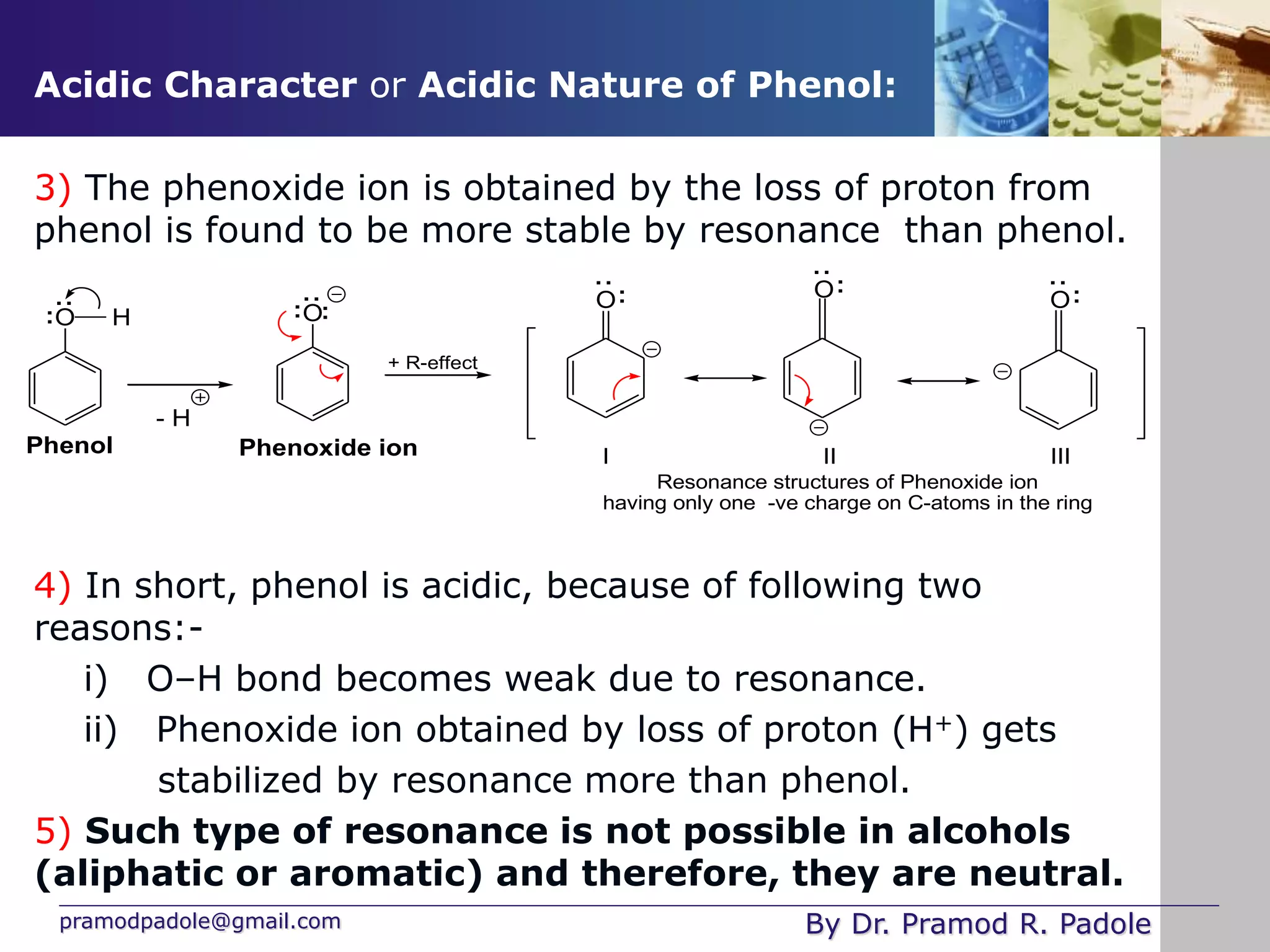 pramodpadole@gmail.com By Dr. Pramod R. Padole
Acidic Character or Acidic Nature of Phenol:
3) The phenoxide ion is obtained by the loss of proton from
phenol is found to be more stable by resonance than phenol.
4) In short, phenol is acidic, because of following two
reasons:-
i) O–H bond becomes weak due to resonance.
ii) Phenoxide ion obtained by loss of proton (H+) gets
stabilized by resonance more than phenol.
5) Such type of resonance is not possible in alcohols
(aliphatic or aromatic) and therefore, they are neutral.
I II III
Resonance structures of Phenoxide ion
having only one -ve charge on C-atoms in the ring
O
:
+ R-effect
O H
Phenol
:
:
O
:
:
:
Phenoxide ion
- H
O
:
:
O
:
:
:
 
