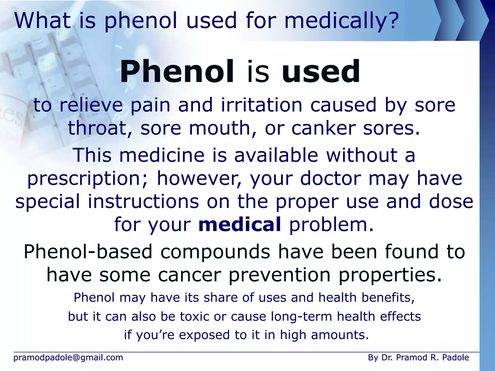 pramodpadole@gmail.com By Dr. Pramod R. Padole
What is phenol used for medically?
Phenol is used
to relieve pain and irritation caused by sore
throat, sore mouth, or canker sores.
This medicine is available without a
prescription; however, your doctor may have
special instructions on the proper use and dose
for your medical problem.
Phenol-based compounds have been found to
have some cancer prevention properties.
Phenol may have its share of uses and health benefits,
but it can also be toxic or cause long-term health effects
if you’re exposed to it in high amounts.
 