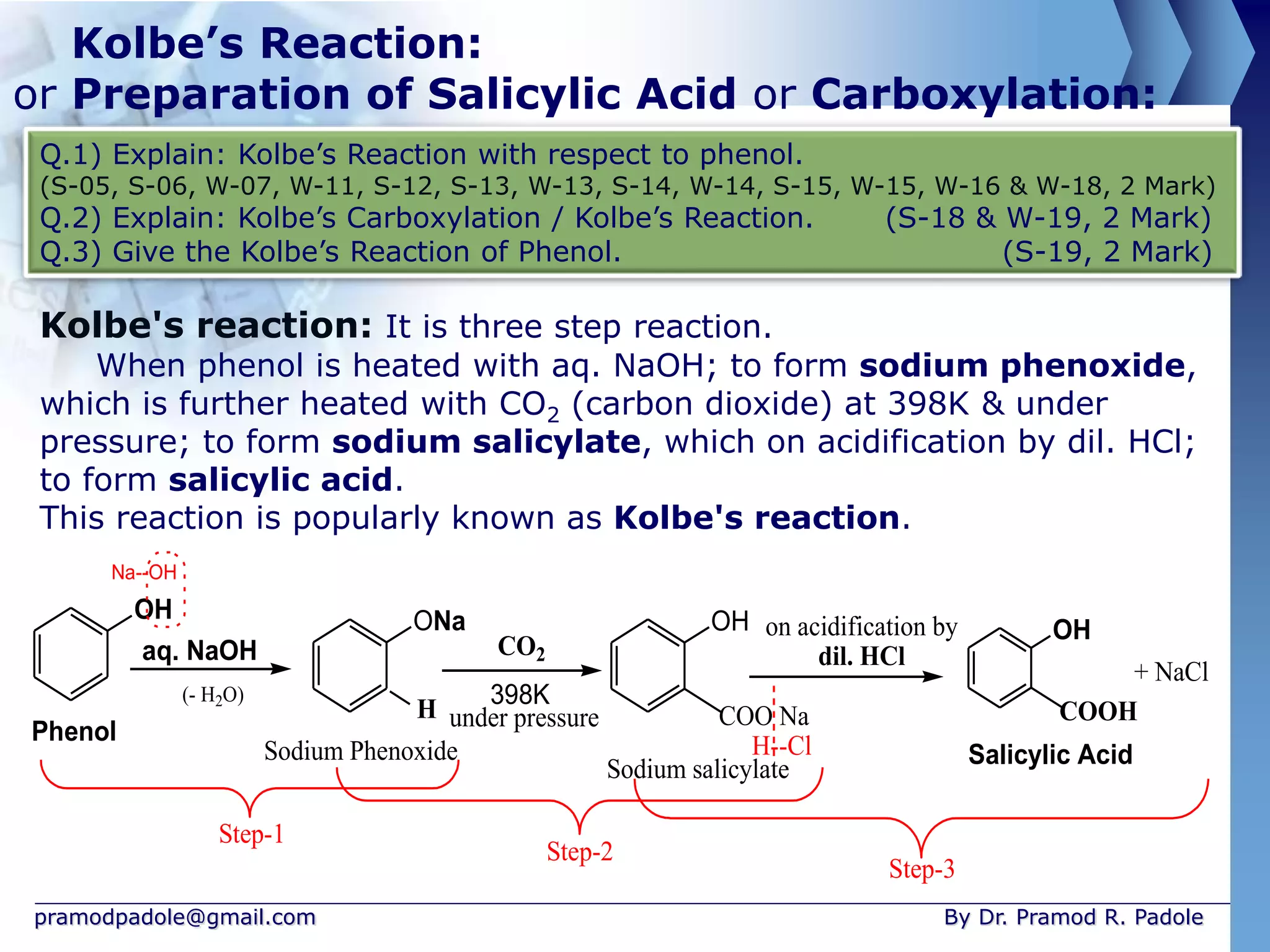 pramodpadole@gmail.com By Dr. Pramod R. Padole
Kolbe’s Reaction:
or Preparation of Salicylic Acid or Carboxylation:
Q.1) Explain: Kolbe’s Reaction with respect to phenol.
(S-05, S-06, W-07, W-11, S-12, S-13, W-13, S-14, W-14, S-15, W-15, W-16 & W-18, 2 Mark)
Q.2) Explain: Kolbe’s Carboxylation / Kolbe’s Reaction. (S-18 & W-19, 2 Mark)
Q.3) Give the Kolbe’s Reaction of Phenol. (S-19, 2 Mark)
Kolbe's reaction: It is three step reaction.
When phenol is heated with aq. NaOH; to form sodium phenoxide,
which is further heated with CO2 (carbon dioxide) at 398K & under
pressure; to form sodium salicylate, which on acidification by dil. HCl;
to form salicylic acid.
This reaction is popularly known as Kolbe's reaction.
OH ONa
CO2
398K
OH
COO Na
OH
COOH
Phenol
Sodium Phenoxide
aq. NaOH
Sodium salicylate
Salicylic Acid
under pressure
H
+ NaCl
on acidification by
dil. HCl
H--Cl
(- H2O)
Na--OH
Step-1
Step-2
Step-3
 