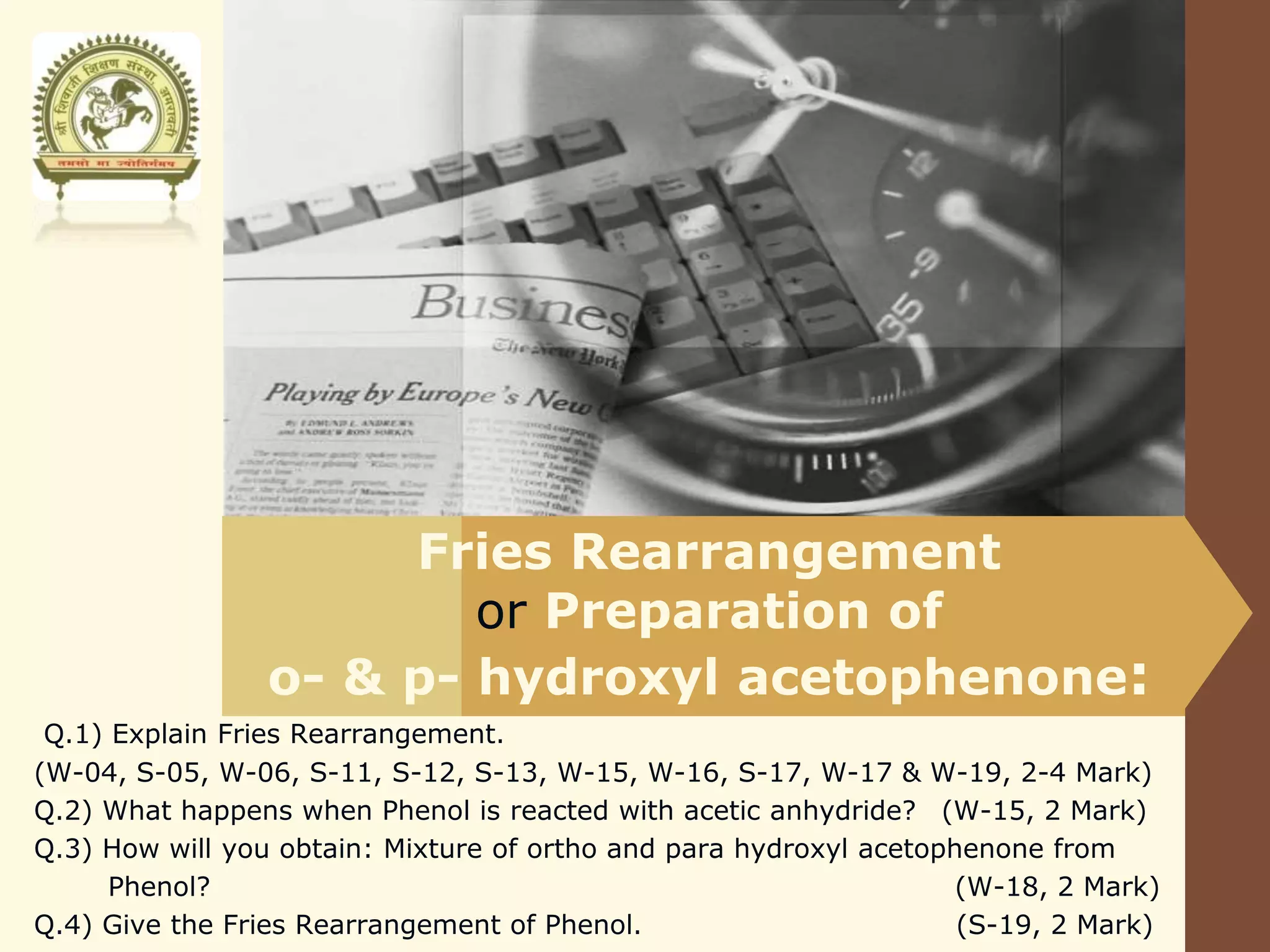 LOGO
Fries Rearrangement
or Preparation of
o- & p- hydroxyl acetophenone:
Q.1) Explain Fries Rearrangement.
(W-04, S-05, W-06, S-11, S-12, S-13, W-15, W-16, S-17, W-17 & W-19, 2-4 Mark)
Q.2) What happens when Phenol is reacted with acetic anhydride? (W-15, 2 Mark)
Q.3) How will you obtain: Mixture of ortho and para hydroxyl acetophenone from
Phenol? (W-18, 2 Mark)
Q.4) Give the Fries Rearrangement of Phenol. (S-19, 2 Mark)
 