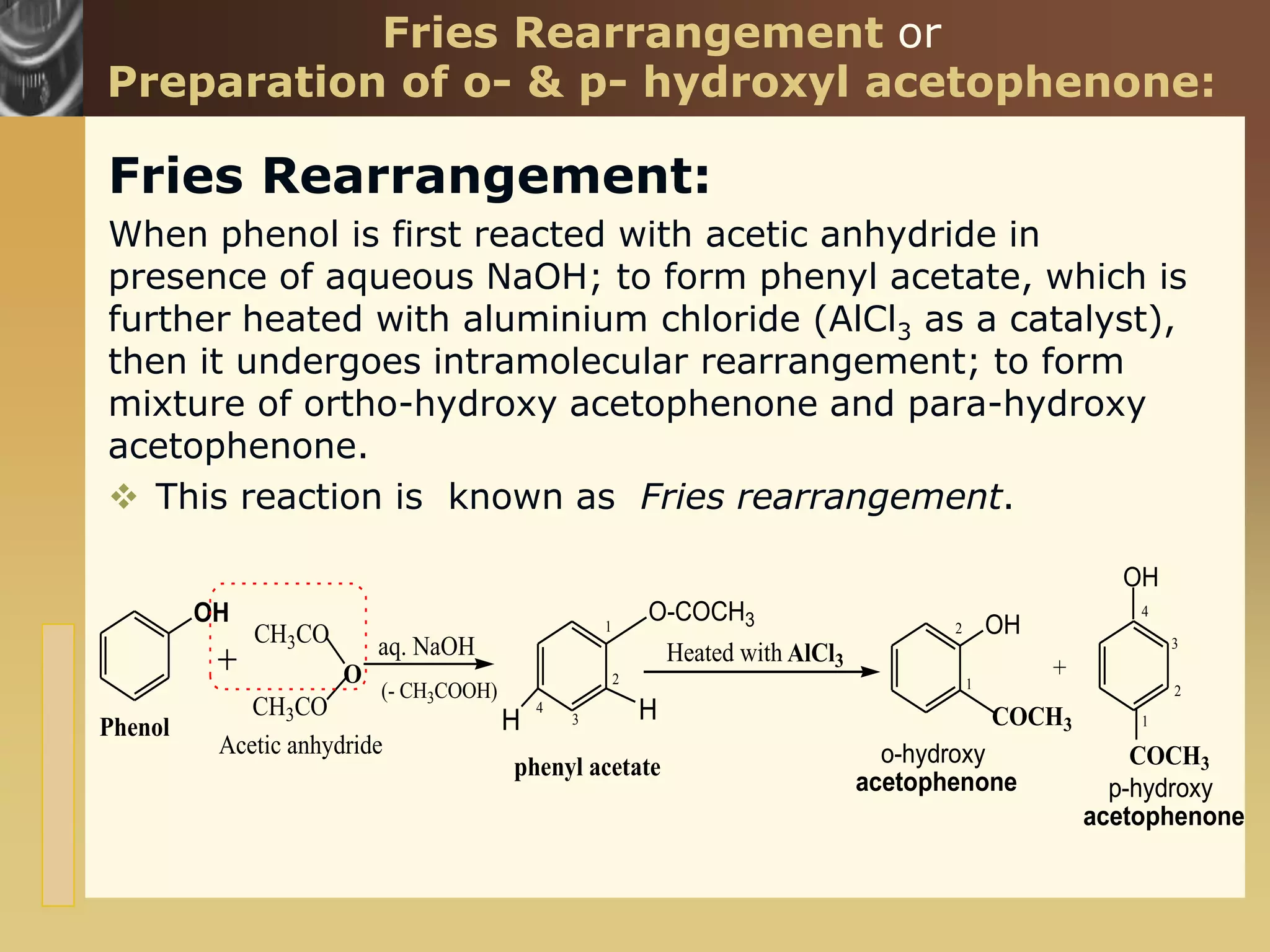 www.themegallery.com
Fries Rearrangement or
Preparation of o- & p- hydroxyl acetophenone:
Fries Rearrangement:
When phenol is first reacted with acetic anhydride in
presence of aqueous NaOH; to form phenyl acetate, which is
further heated with aluminium chloride (AlCl3 as a catalyst),
then it undergoes intramolecular rearrangement; to form
mixture of ortho-hydroxy acetophenone and para-hydroxy
acetophenone.
 This reaction is known as Fries rearrangement.
OH
CH3CO
O-COCH3
Heated with AlCl3
OH
COCH3
OH
COCH3
Phenol
phenyl acetate o-hydroxy
acetophenone
aq. NaOH
+
p-hydroxy
acetophenone
CH3CO
O
Acetic anhydride
(- CH3COOH)
H
H
1
2
3
4
1
2
1
2
3
4
 