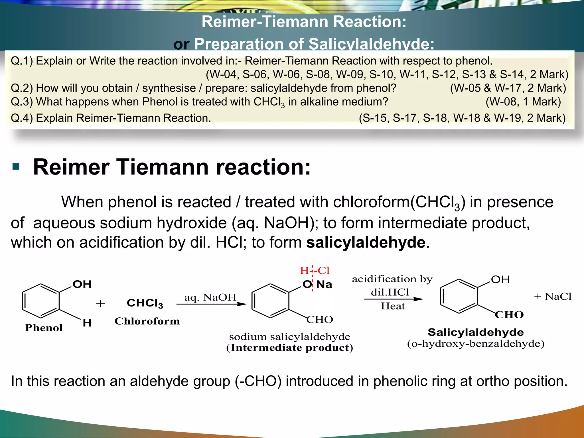 Reimer-Tiemann Reaction:
or Preparation of Salicylaldehyde:
 Reimer Tiemann reaction:
When phenol is reacted / treated with chloroform(CHCl3) in presence
of aqueous sodium hydroxide (aq. NaOH); to form intermediate product,
which on acidification by dil. HCl; to form salicylaldehyde.
In this reaction an aldehyde group (-CHO) introduced in phenolic ring at ortho position.
Q.1) Explain or Write the reaction involved in:- Reimer-Tiemann Reaction with respect to phenol.
(W-04, S-06, W-06, S-08, W-09, S-10, W-11, S-12, S-13 & S-14, 2 Mark)
Q.2) How will you obtain / synthesise / prepare: salicylaldehyde from phenol? (W-05 & W-17, 2 Mark)
Q.3) What happens when Phenol is treated with CHCl3 in alkaline medium? (W-08, 1 Mark)
Q.4) Explain Reimer-Tiemann Reaction. (S-15, S-17, S-18, W-18 & W-19, 2 Mark)
+ NaCl
H--Cl
OH
CHCl3
O Na
CHO
dil.HCl
Heat
OH
CHO
Phenol
sodium salicylaldehyde
(Intermediate product)
aq. NaOH
Salicylaldehyde
(o-hydroxy-benzaldehyde)
Chloroform
acidification by
H
 