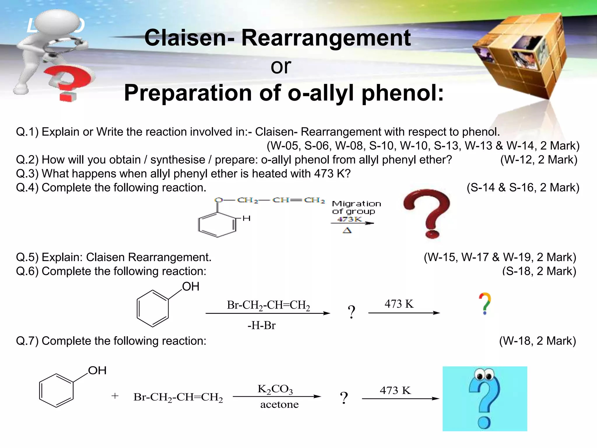 LOGO
Claisen- Rearrangement
or
Preparation of o-allyl phenol:
Q.1) Explain or Write the reaction involved in:- Claisen- Rearrangement with respect to phenol.
(W-05, S-06, W-08, S-10, W-10, S-13, W-13 & W-14, 2 Mark)
Q.2) How will you obtain / synthesise / prepare: o-allyl phenol from allyl phenyl ether? (W-12, 2 Mark)
Q.3) What happens when allyl phenyl ether is heated with 473 K?
Q.4) Complete the following reaction. (S-14 & S-16, 2 Mark)
Q.5) Explain: Claisen Rearrangement. (W-15, W-17 & W-19, 2 Mark)
Q.6) Complete the following reaction: (S-18, 2 Mark)
Q.7) Complete the following reaction: (W-18, 2 Mark)
OH
? ?
473 K
Br-CH2-CH=CH2
-H-Br
OH
? ?
473 K
Br-CH2-CH=CH2
acetone
+
K2CO3
 